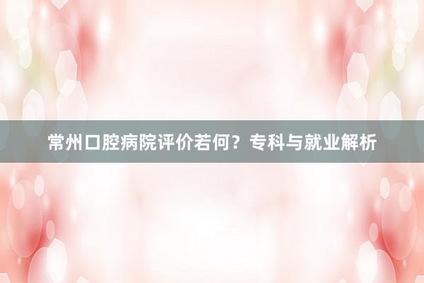 常州口腔病院评价若何？专科与就业解析